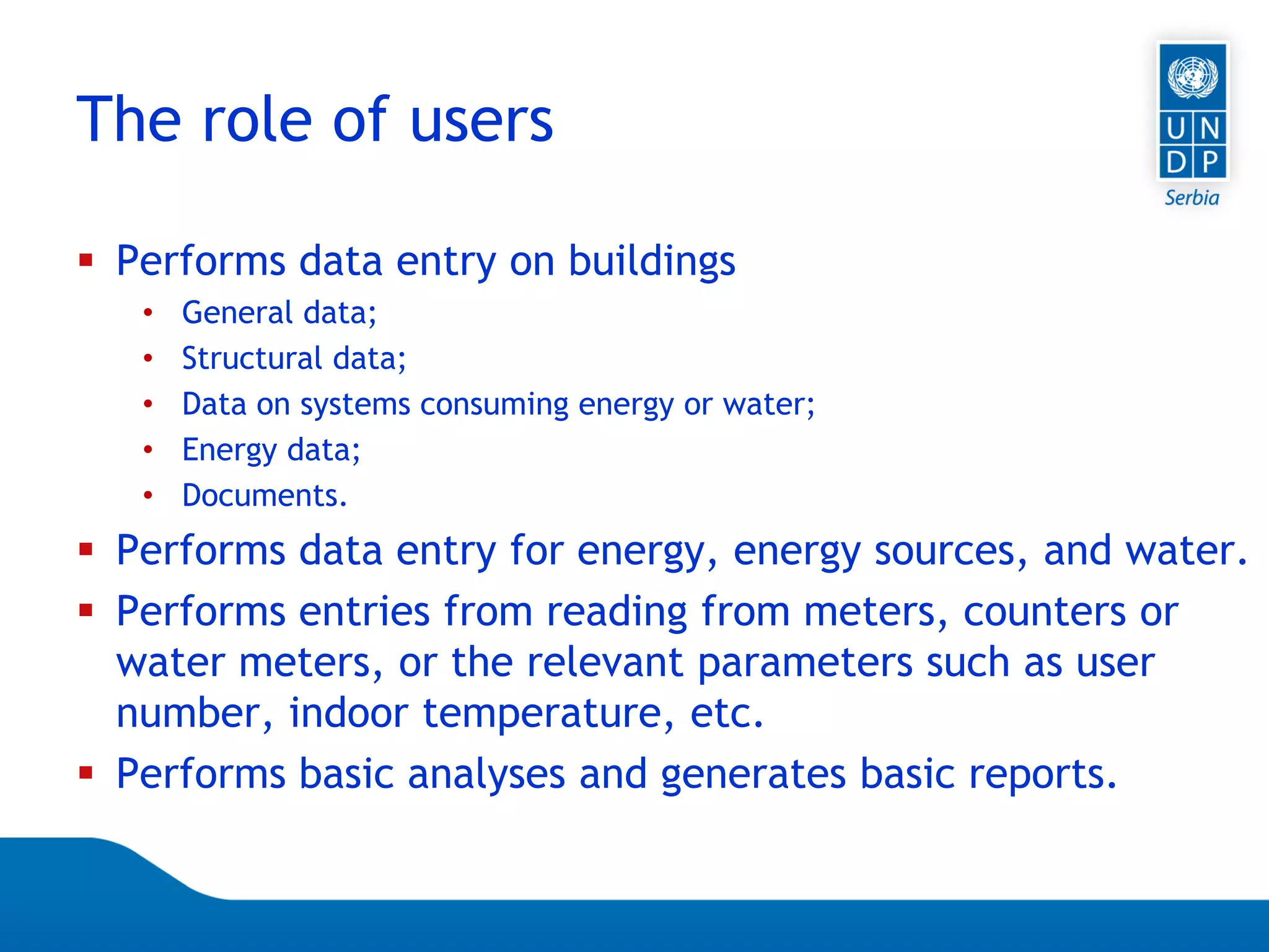 Page 32
 Performs data entry on buildings
• General data;
• Structural data;
• Data on systems consuming energy or water;
• Energy data;
• Documents.
 Performs data entry for energy, energy sources, and water.
 Performs entries from reading from meters, counters or
water meters, or the relevant parameters such as user
number, indoor temperature, etc.
 Performs basic analyses and generates basic reports.
The role of users
 