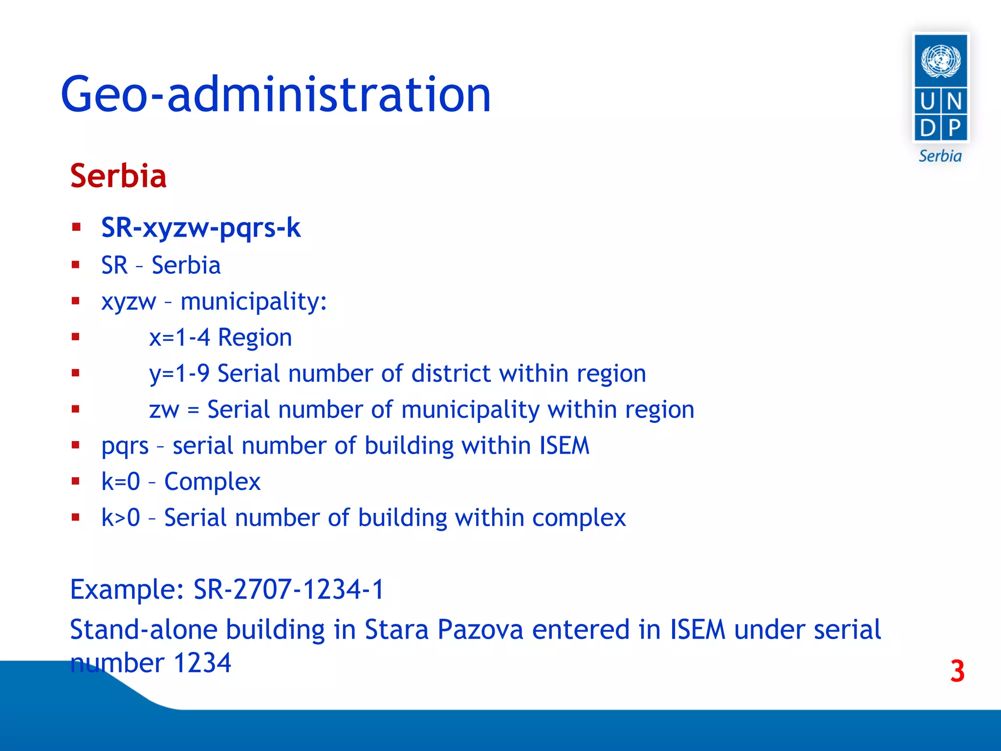 Page 39
Serbia
 SR-xyzw-pqrs-k
 SR – Serbia
 xyzw – municipality:
 x=1-4 Region
 y=1-9 Serial number of district within region
 zw = Serial number of municipality within region
 pqrs – serial number of building within ISEM
 k=0 – Complex
 k>0 – Serial number of building within complex
Example: SR-2707-1234-1
Stand-alone building in Stara Pazova entered in ISEM under serial
number 1234
Geo-administration
3
 