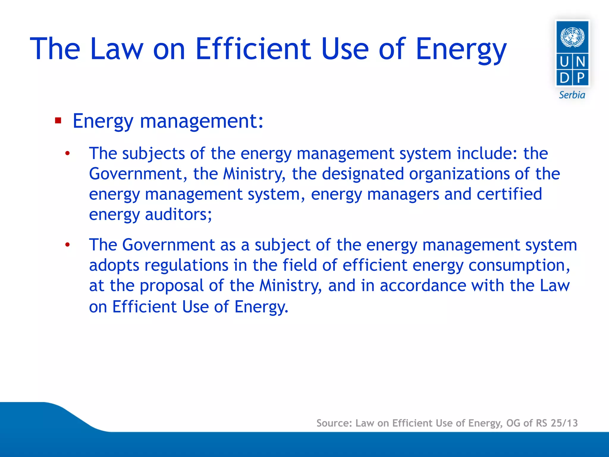 Page 4
Source: Law on Efficient Use of Energy, OG of RS 25/13
 Energy management:
• The subjects of the energy management system include: the
Government, the Ministry, the designated organizations of the
energy management system, energy managers and certified
energy auditors;
• The Government as a subject of the energy management system
adopts regulations in the field of efficient energy consumption,
at the proposal of the Ministry, and in accordance with the Law
on Efficient Use of Energy.
The Law on Efficient Use of Energy
 