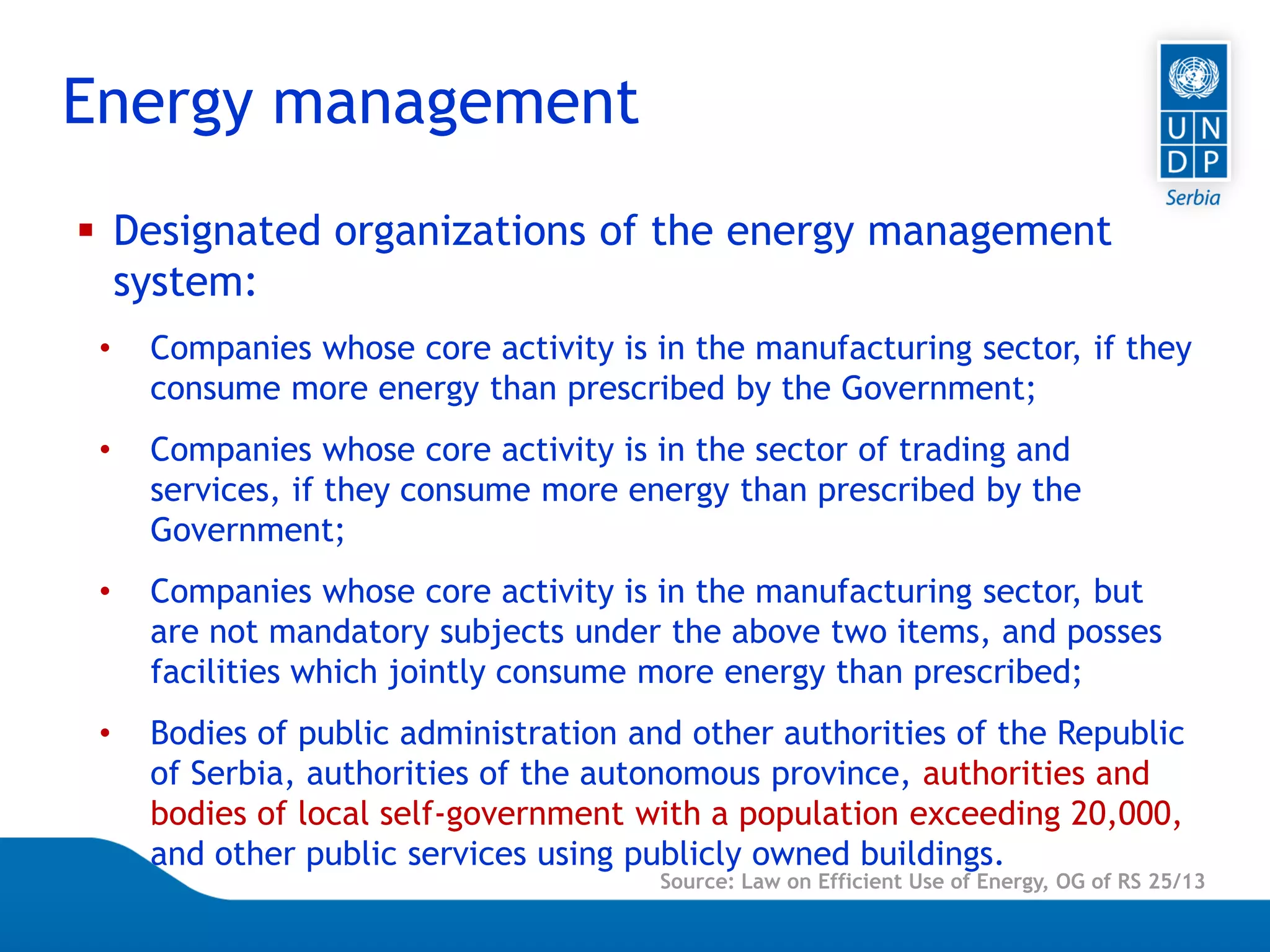 Page 5
 Designated organizations of the energy management
system:
• Companies whose core activity is in the manufacturing sector, if they
consume more energy than prescribed by the Government;
• Companies whose core activity is in the sector of trading and
services, if they consume more energy than prescribed by the
Government;
• Companies whose core activity is in the manufacturing sector, but
are not mandatory subjects under the above two items, and posses
facilities which jointly consume more energy than prescribed;
• Bodies of public administration and other authorities of the Republic
of Serbia, authorities of the autonomous province, authorities and
bodies of local self-government with a population exceeding 20,000,
and other public services using publicly owned buildings.
Energy management
Source: Law on Efficient Use of Energy, OG of RS 25/13
 