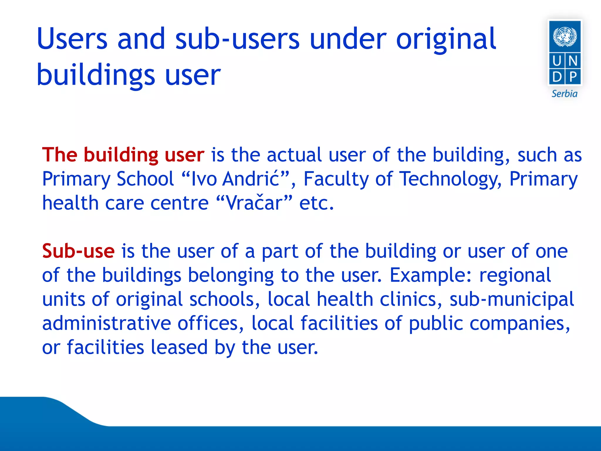 Page 50
Users and sub-users under original
buildings user
The building user is the actual user of the building, such as
Primary School “Ivo Andrić”, Faculty of Technology, Primary
health care centre “Vračar” etc.
Sub-use is the user of a part of the building or user of one
of the buildings belonging to the user. Example: regional
units of original schools, local health clinics, sub-municipal
administrative offices, local facilities of public companies,
or facilities leased by the user.
 