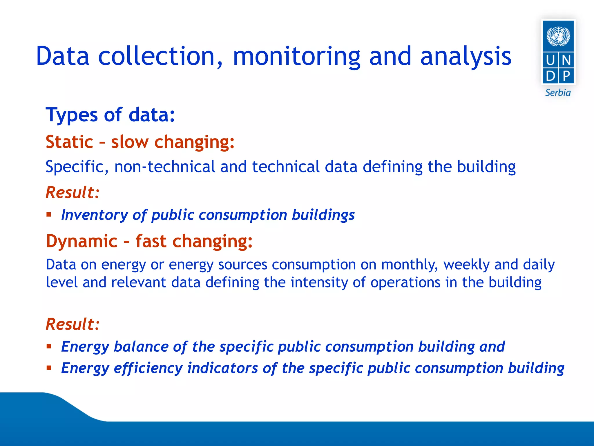 07.04.2015 Seite 52
Types of data:
Static – slow changing:
Specific, non-technical and technical data defining the building
Result:
 Inventory of public consumption buildings
Dynamic – fast changing:
Data on energy or energy sources consumption on monthly, weekly and daily
level and relevant data defining the intensity of operations in the building
Result:
 Energy balance of the specific public consumption building and
 Energy efficiency indicators of the specific public consumption building
Data collection, monitoring and analysis
 