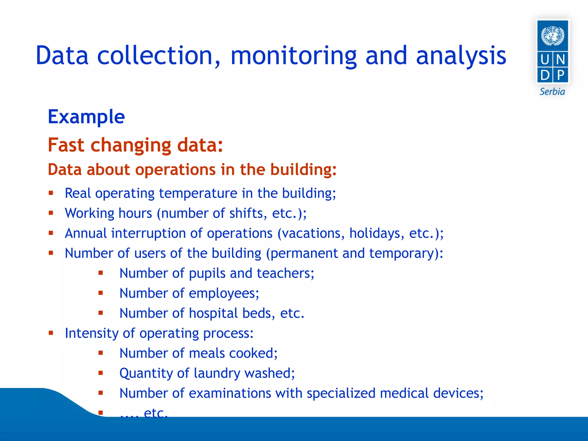 07.04.2015 Seite 55
 Real operating temperature in the building;
 Working hours (number of shifts, etc.);
 Annual interruption of operations (vacations, holidays, etc.);
 Number of users of the building (permanent and temporary):
 Number of pupils and teachers;
 Number of employees;
 Number of hospital beds, etc.
 Intensity of operating process:
 Number of meals cooked;
 Quantity of laundry washed;
 Number of examinations with specialized medical devices;
 .... etc.
Data about operations in the building:
Example
Fast changing data:
Data collection, monitoring and analysis
 