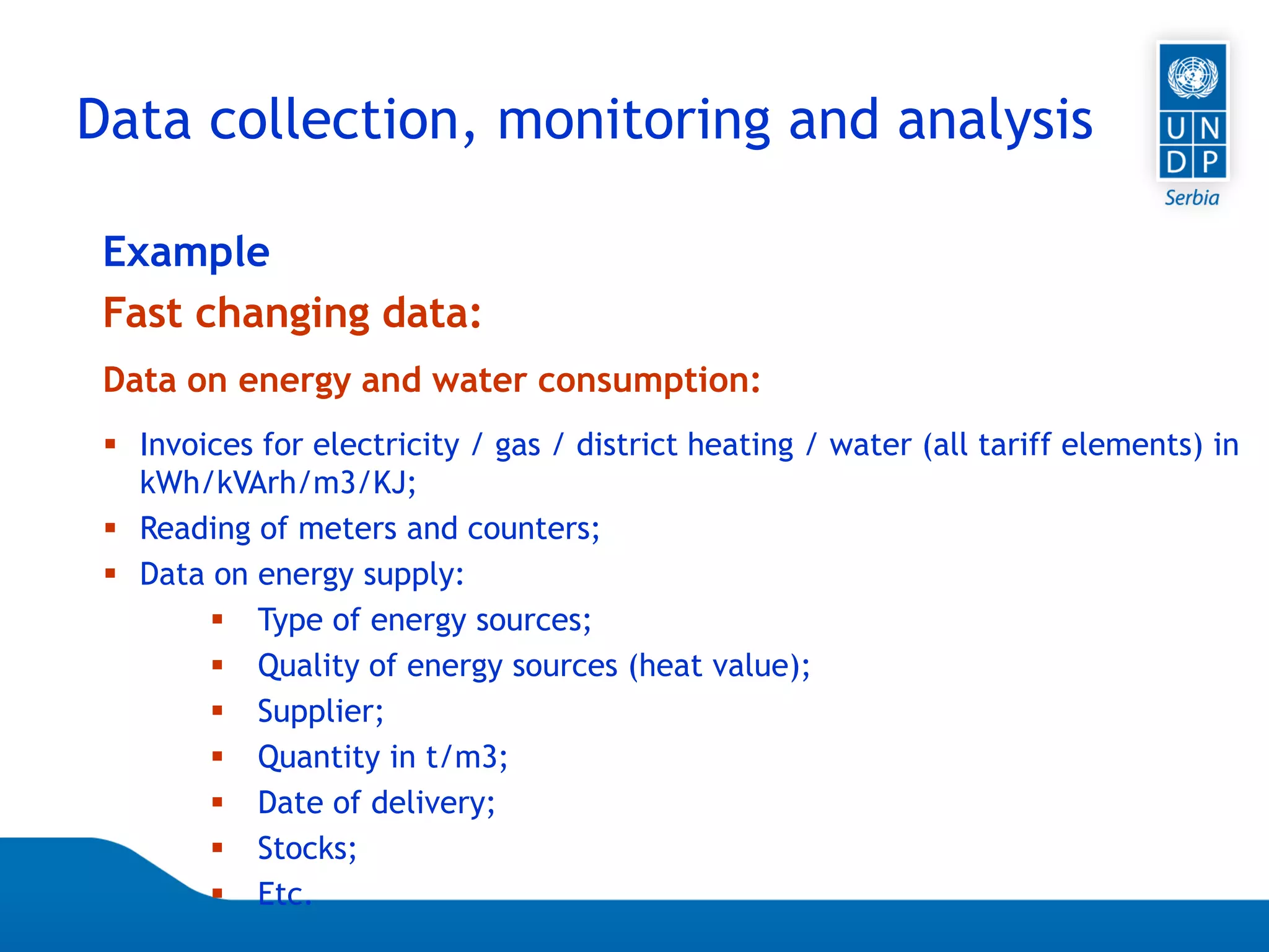 07.04.2015 Seite 56
 Invoices for electricity / gas / district heating / water (all tariff elements) in
kWh/kVArh/m3/KJ;
 Reading of meters and counters;
 Data on energy supply:
 Type of energy sources;
 Quality of energy sources (heat value);
 Supplier;
 Quantity in t/m3;
 Date of delivery;
 Stocks;
 Etc.
Data on energy and water consumption:
Example
Fast changing data:
Data collection, monitoring and analysis
 
