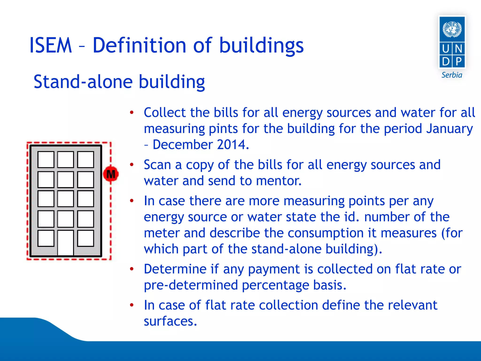 Page 57
Stand-alone building
ISEM – Definition of buildings
• Collect the bills for all energy sources and water for all
measuring pints for the building for the period January
– December 2014.
• Scan a copy of the bills for all energy sources and
water and send to mentor.
• In case there are more measuring points per any
energy source or water state the id. number of the
meter and describe the consumption it measures (for
which part of the stand-alone building).
• Determine if any payment is collected on flat rate or
pre-determined percentage basis.
• In case of flat rate collection define the relevant
surfaces.
 