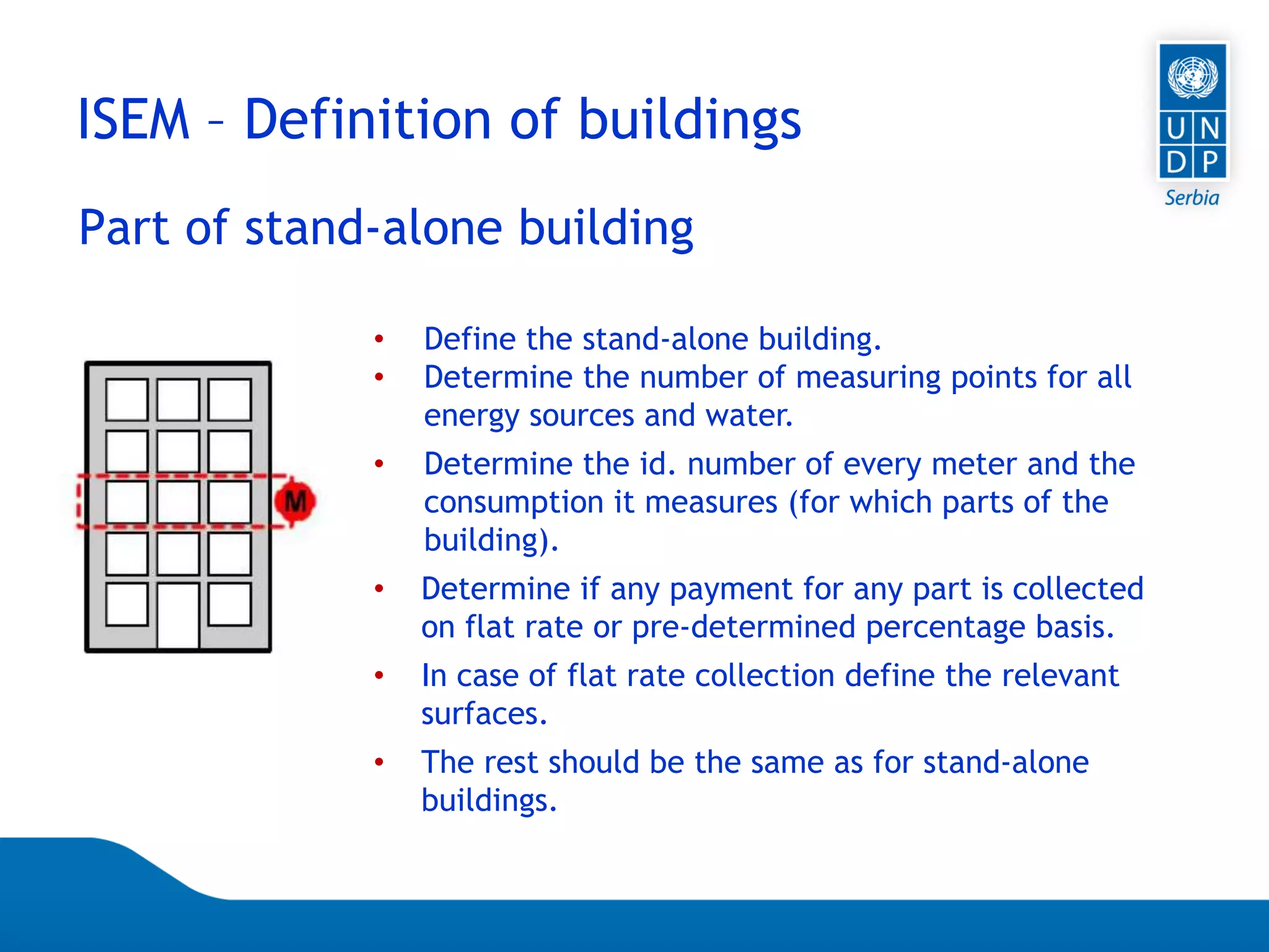 Page 59
ISEM – Definition of buildings
Part of stand-alone building
• Define the stand-alone building.
• Determine the number of measuring points for all
energy sources and water.
• Determine the id. number of every meter and the
consumption it measures (for which parts of the
building).
• Determine if any payment for any part is collected
on flat rate or pre-determined percentage basis.
• In case of flat rate collection define the relevant
surfaces.
• The rest should be the same as for stand-alone
buildings.
 