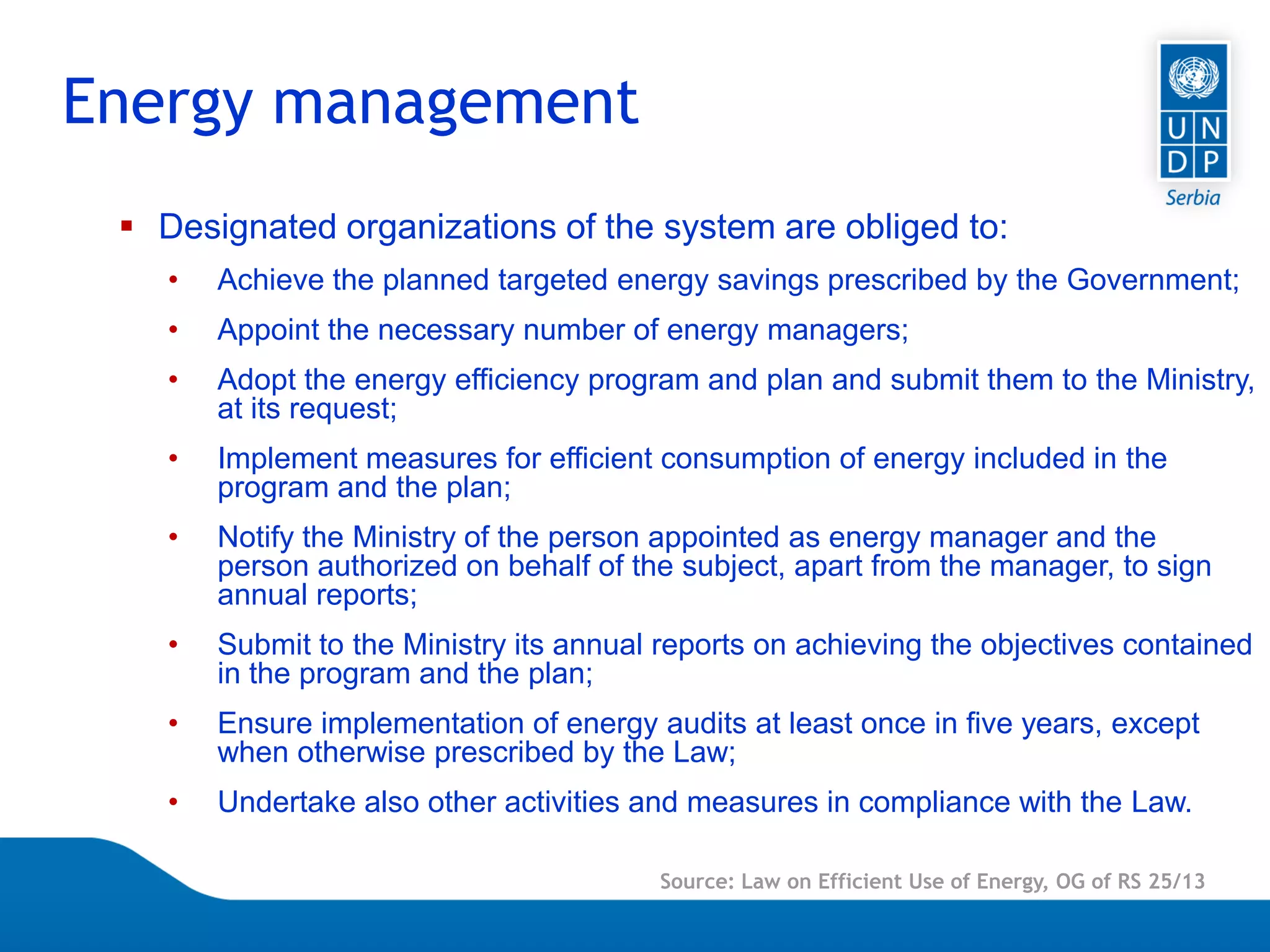 Page 6
 Designated organizations of the system are obliged to:
• Achieve the planned targeted energy savings prescribed by the Government;
• Appoint the necessary number of energy managers;
• Adopt the energy efficiency program and plan and submit them to the Ministry,
at its request;
• Implement measures for efficient consumption of energy included in the
program and the plan;
• Notify the Ministry of the person appointed as energy manager and the
person authorized on behalf of the subject, apart from the manager, to sign
annual reports;
• Submit to the Ministry its annual reports on achieving the objectives contained
in the program and the plan;
• Ensure implementation of energy audits at least once in five years, except
when otherwise prescribed by the Law;
• Undertake also other activities and measures in compliance with the Law.
Energy management
Source: Law on Efficient Use of Energy, OG of RS 25/13
 