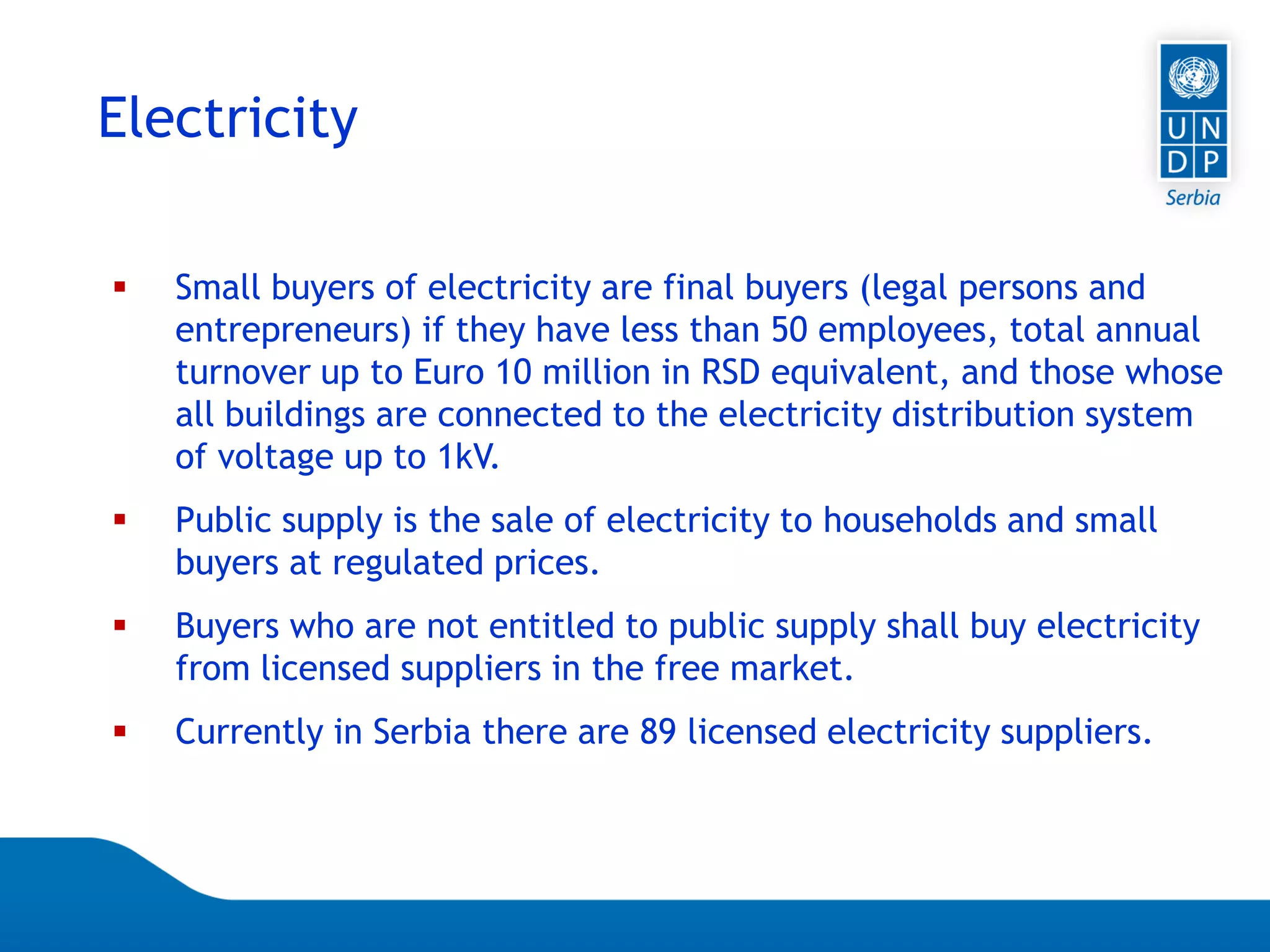 07.04.2015 Seite 61
Electricity
 Small buyers of electricity are final buyers (legal persons and
entrepreneurs) if they have less than 50 employees, total annual
turnover up to Euro 10 million in RSD equivalent, and those whose
all buildings are connected to the electricity distribution system
of voltage up to 1kV.
 Public supply is the sale of electricity to households and small
buyers at regulated prices.
 Buyers who are not entitled to public supply shall buy electricity
from licensed suppliers in the free market.
 Currently in Serbia there are 89 licensed electricity suppliers.
 