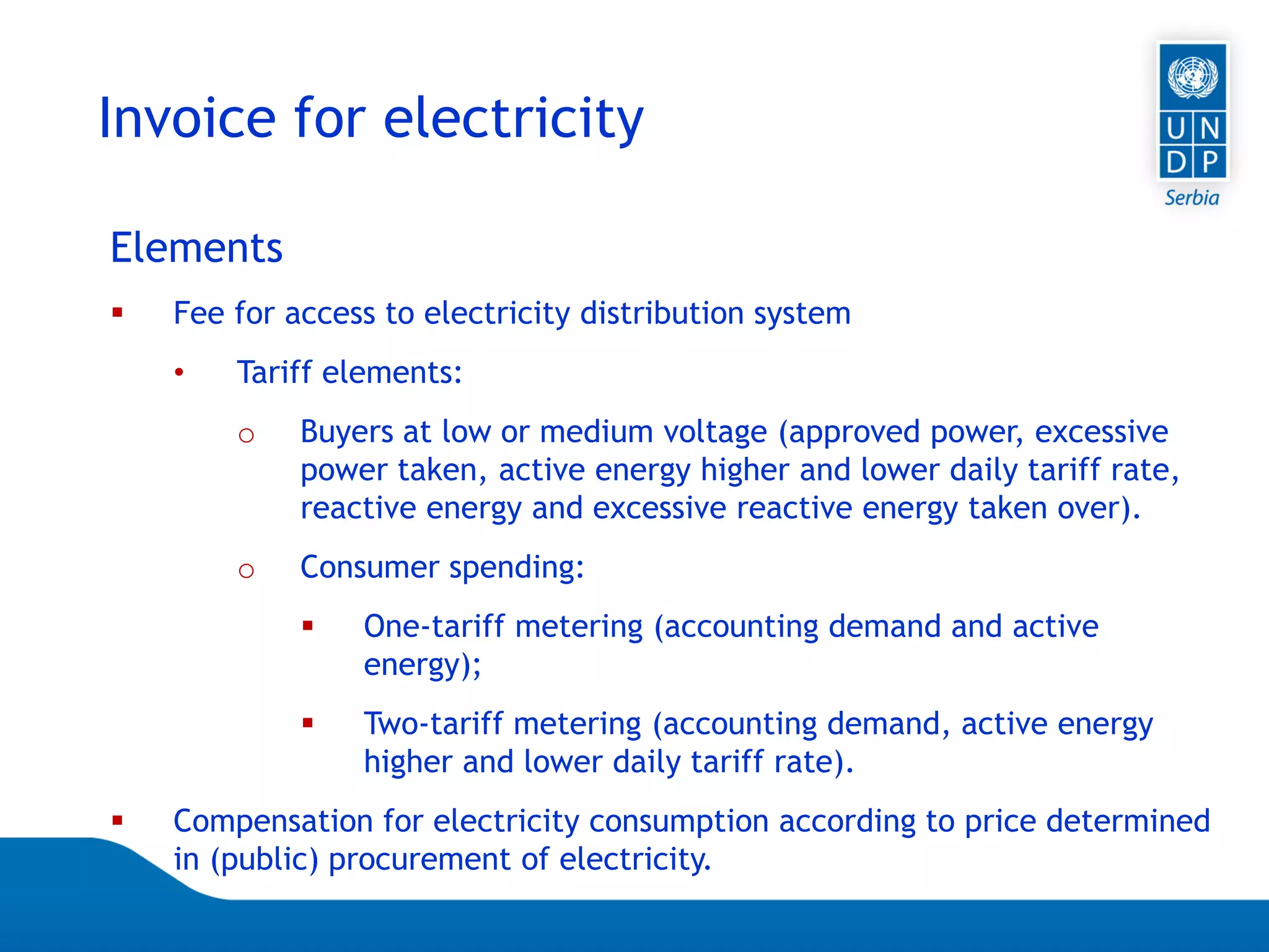 07.04.2015 Seite 62
Invoice for electricity
Elements
 Fee for access to electricity distribution system
• Tariff elements:
o Buyers at low or medium voltage (approved power, excessive
power taken, active energy higher and lower daily tariff rate,
reactive energy and excessive reactive energy taken over).
o Consumer spending:
 One-tariff metering (accounting demand and active
energy);
 Two-tariff metering (accounting demand, active energy
higher and lower daily tariff rate).
 Compensation for electricity consumption according to price determined
in (public) procurement of electricity.
 