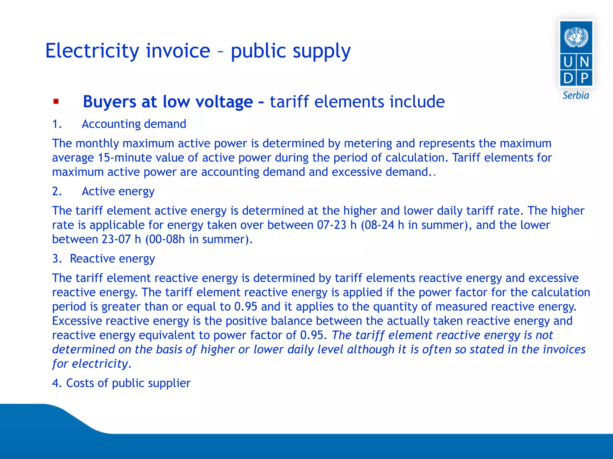 07.04.2015 Seite 64
Electricity invoice – public supply
 Buyers at low voltage – tariff elements include
1. Accounting demand
The monthly maximum active power is determined by metering and represents the maximum
average 15-minute value of active power during the period of calculation. Tariff elements for
maximum active power are accounting demand and excessive demand..
2. Active energy
The tariff element active energy is determined at the higher and lower daily tariff rate. The higher
rate is applicable for energy taken over between 07-23 h (08-24 h in summer), and the lower
between 23-07 h (00-08h in summer).
3. Reactive energy
The tariff element reactive energy is determined by tariff elements reactive energy and excessive
reactive energy. The tariff element reactive energy is applied if the power factor for the calculation
period is greater than or equal to 0.95 and it applies to the quantity of measured reactive energy.
Excessive reactive energy is the positive balance between the actually taken reactive energy and
reactive energy equivalent to power factor of 0.95. The tariff element reactive energy is not
determined on the basis of higher or lower daily level although it is often so stated in the invoices
for electricity.
4. Costs of public supplier
 