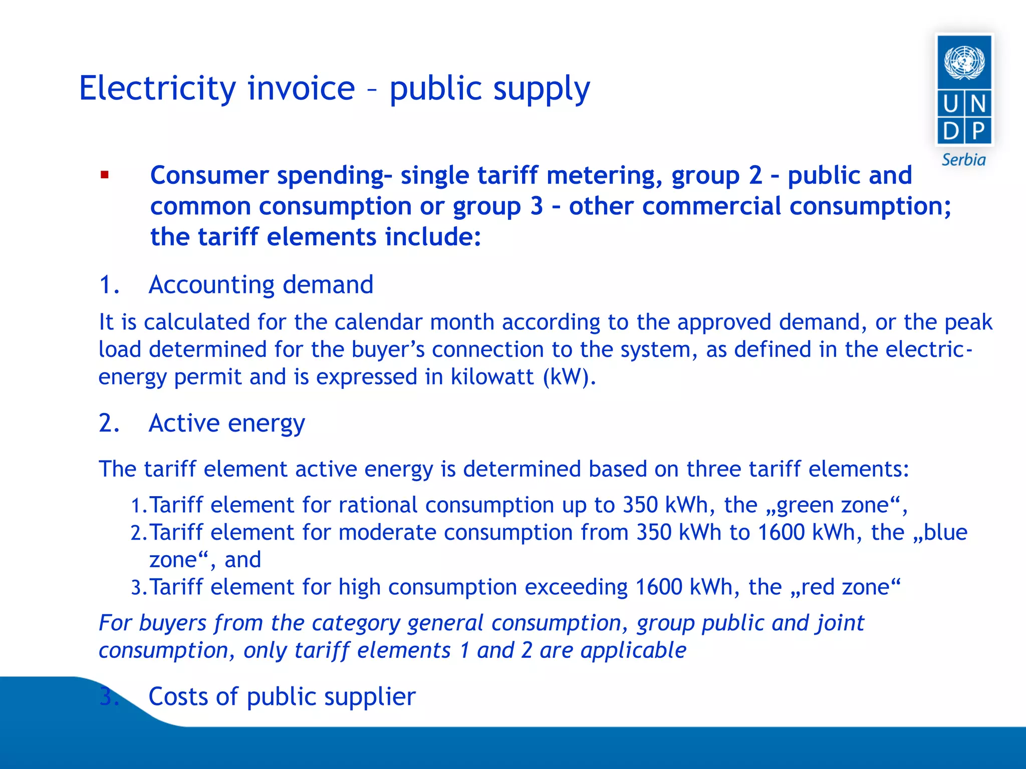 07.04.2015 Seite 65
Electricity invoice – public supply
 Consumer spending– single tariff metering, group 2 – public and
common consumption or group 3 – other commercial consumption;
the tariff elements include:
1. Accounting demand
It is calculated for the calendar month according to the approved demand, or the peak
load determined for the buyer’s connection to the system, as defined in the electric-
energy permit and is expressed in kilowatt (kW).
2. Active energy
The tariff element active energy is determined based on three tariff elements:
1.Tariff element for rational consumption up to 350 kWh, the „green zone“,
2.Tariff element for moderate consumption from 350 kWh to 1600 kWh, the „blue
zone“, and
3.Tariff element for high consumption exceeding 1600 kWh, the „red zone“
For buyers from the category general consumption, group public and joint
consumption, only tariff elements 1 and 2 are applicable
3. Costs of public supplier
 
