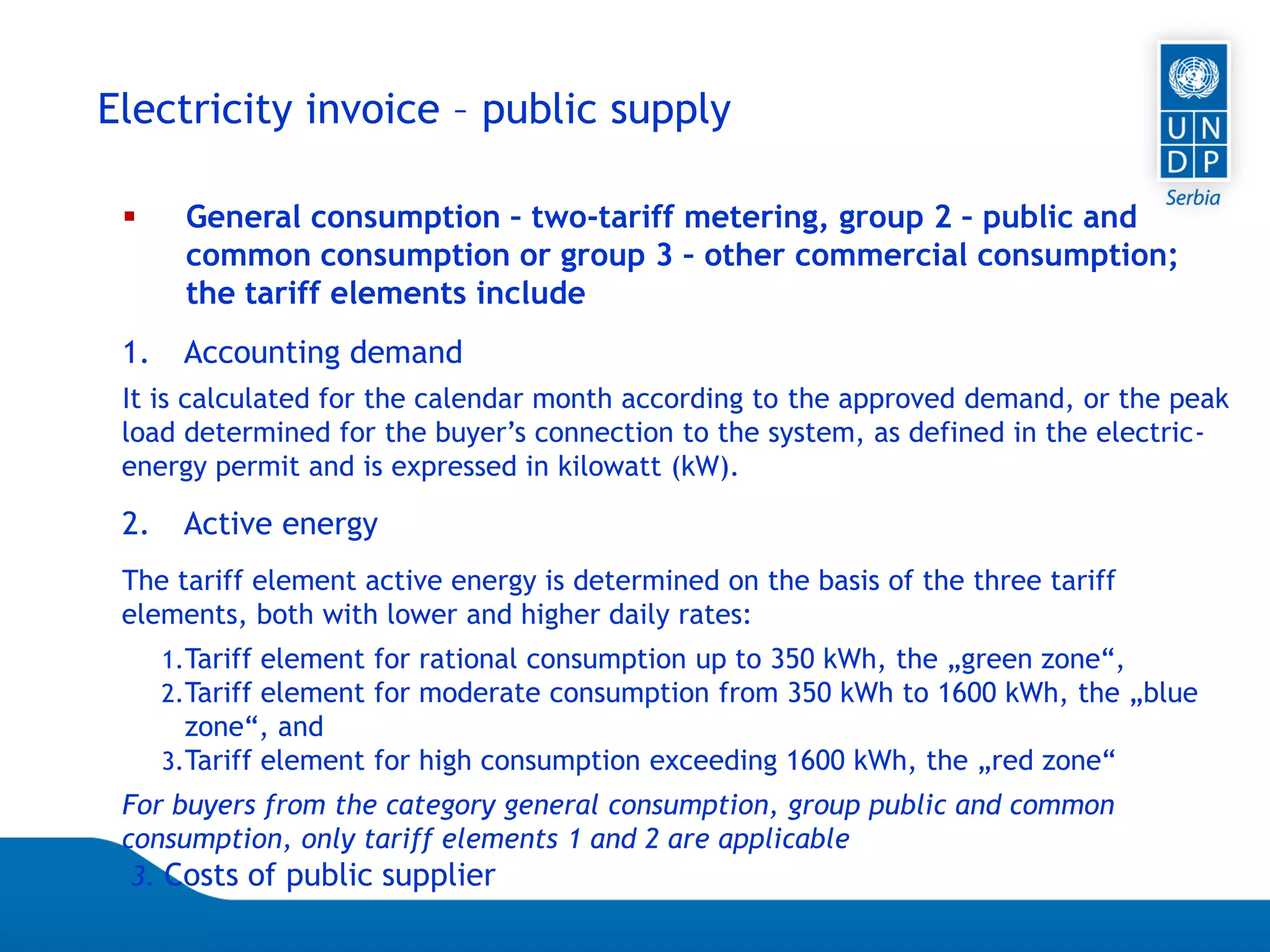 07.04.2015 Seite 66
Electricity invoice – public supply
 General consumption – two-tariff metering, group 2 – public and
common consumption or group 3 – other commercial consumption;
the tariff elements include
1. Accounting demand
It is calculated for the calendar month according to the approved demand, or the peak
load determined for the buyer’s connection to the system, as defined in the electric-
energy permit and is expressed in kilowatt (kW).
2. Active energy
The tariff element active energy is determined on the basis of the three tariff
elements, both with lower and higher daily rates:
1.Tariff element for rational consumption up to 350 kWh, the „green zone“,
2.Tariff element for moderate consumption from 350 kWh to 1600 kWh, the „blue
zone“, and
3.Tariff element for high consumption exceeding 1600 kWh, the „red zone“
For buyers from the category general consumption, group public and common
consumption, only tariff elements 1 and 2 are applicable
3. Costs of public supplier
 