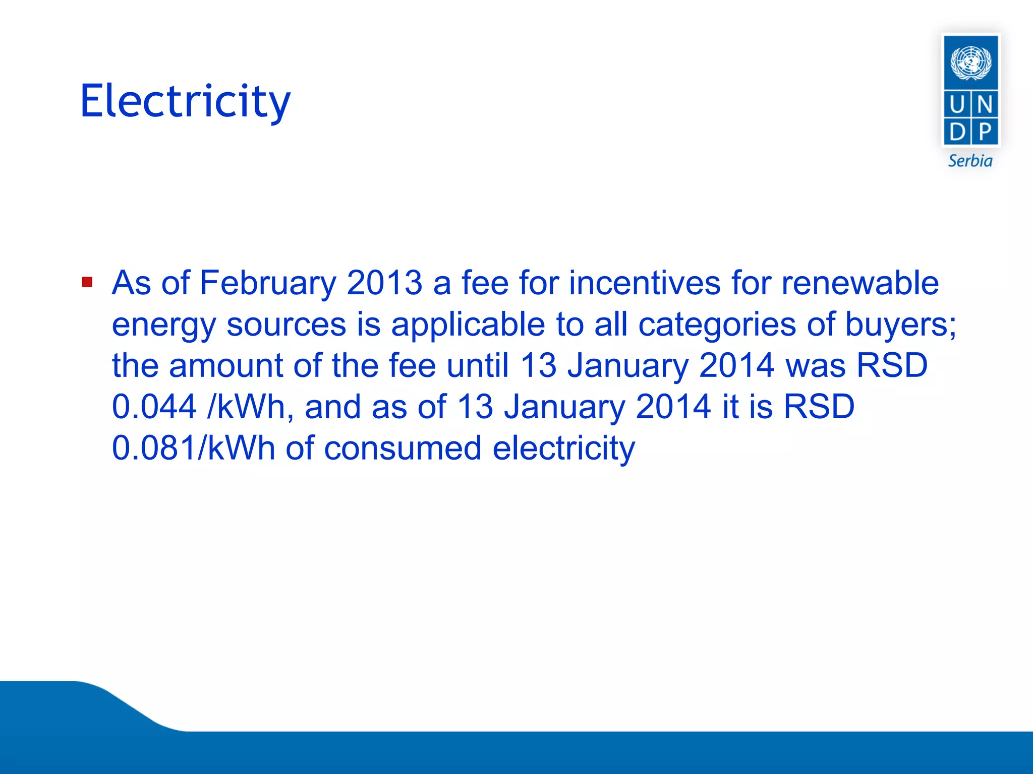 Page 67
 As of February 2013 a fee for incentives for renewable
energy sources is applicable to all categories of buyers;
the amount of the fee until 13 January 2014 was RSD
0.044 /kWh, and as of 13 January 2014 it is RSD
0.081/kWh of consumed electricity
Electricity
 