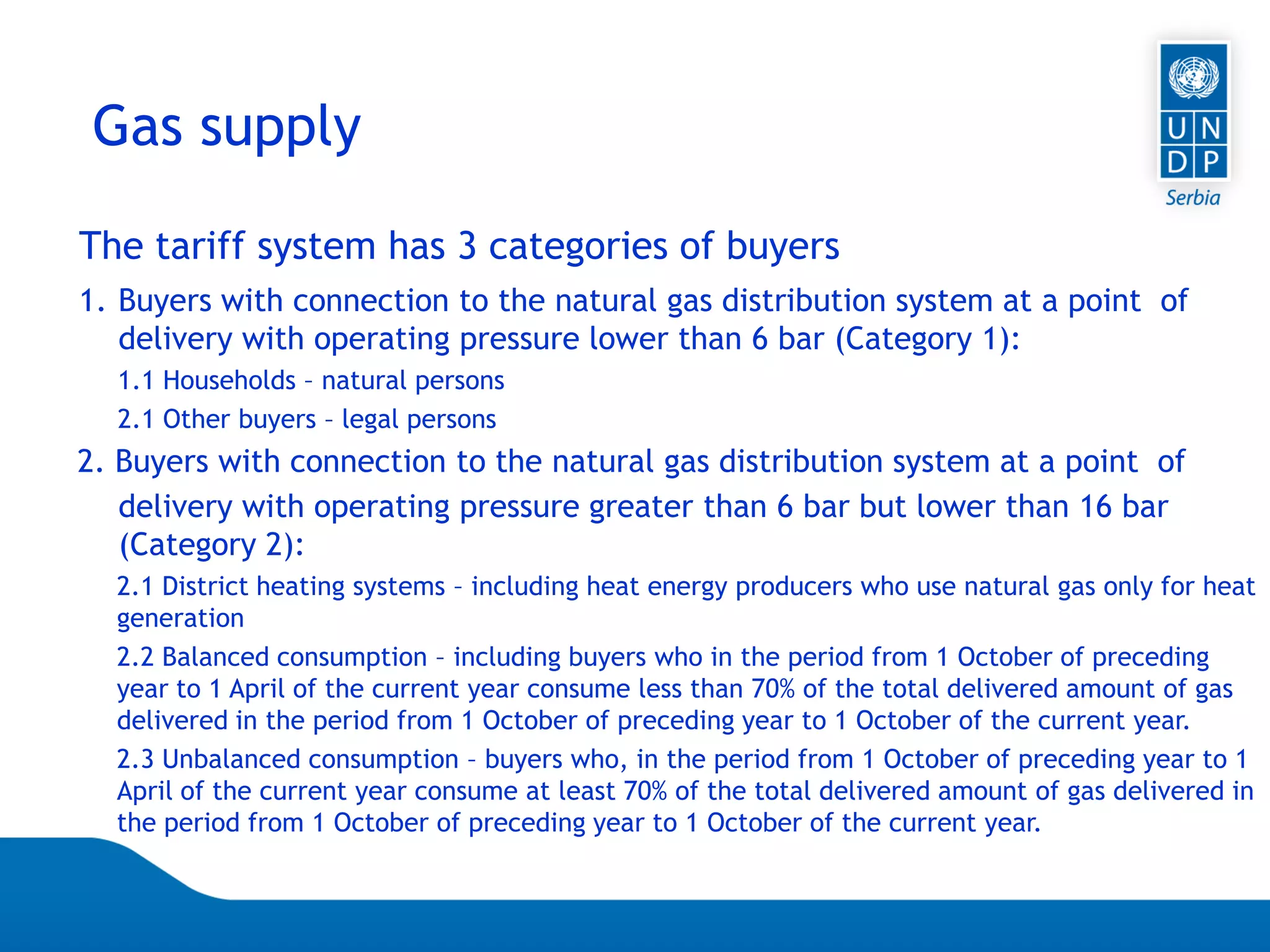 07.04.2015 Seite 69
Gas supply
The tariff system has 3 categories of buyers
1. Buyers with connection to the natural gas distribution system at a point of
delivery with operating pressure lower than 6 bar (Category 1):
1.1 Households – natural persons
2.1 Other buyers – legal persons
2. Buyers with connection to the natural gas distribution system at a point of
delivery with operating pressure greater than 6 bar but lower than 16 bar
(Category 2):
2.1 District heating systems – including heat energy producers who use natural gas only for heat
generation
2.2 Balanced consumption – including buyers who in the period from 1 October of preceding
year to 1 April of the current year consume less than 70% of the total delivered amount of gas
delivered in the period from 1 October of preceding year to 1 October of the current year.
2.3 Unbalanced consumption – buyers who, in the period from 1 October of preceding year to 1
April of the current year consume at least 70% of the total delivered amount of gas delivered in
the period from 1 October of preceding year to 1 October of the current year.
 