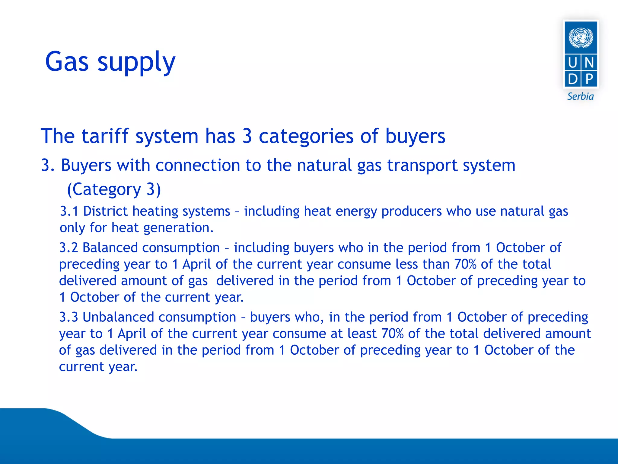 07.04.2015 Seite 70
The tariff system has 3 categories of buyers
3. Buyers with connection to the natural gas transport system
(Category 3)
3.1 District heating systems – including heat energy producers who use natural gas
only for heat generation.
3.2 Balanced consumption – including buyers who in the period from 1 October of
preceding year to 1 April of the current year consume less than 70% of the total
delivered amount of gas delivered in the period from 1 October of preceding year to
1 October of the current year.
3.3 Unbalanced consumption – buyers who, in the period from 1 October of preceding
year to 1 April of the current year consume at least 70% of the total delivered amount
of gas delivered in the period from 1 October of preceding year to 1 October of the
current year.
Gas supply
 