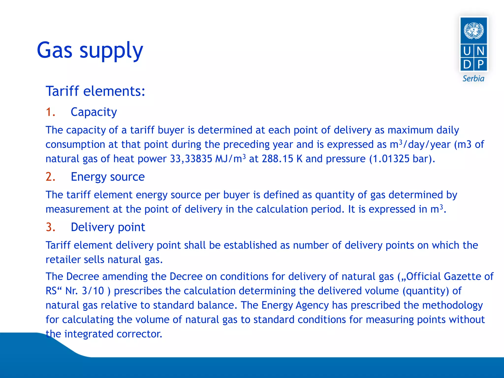 07.04.2015 Seite 71
Tariff elements:
1. Capacity
The capacity of a tariff buyer is determined at each point of delivery as maximum daily
consumption at that point during the preceding year and is expressed as m3/day/year (m3 of
natural gas of heat power 33,33835 MJ/m3 at 288.15 K and pressure (1.01325 bar).
2. Energy source
The tariff element energy source per buyer is defined as quantity of gas determined by
measurement at the point of delivery in the calculation period. It is expressed in m3.
3. Delivery point
Tariff element delivery point shall be established as number of delivery points on which the
retailer sells natural gas.
The Decree amending the Decree on conditions for delivery of natural gas („Official Gazette of
RS“ Nr. 3/10 ) prescribes the calculation determining the delivered volume (quantity) of
natural gas relative to standard balance. The Energy Agency has prescribed the methodology
for calculating the volume of natural gas to standard conditions for measuring points without
the integrated corrector.
Gas supply
 