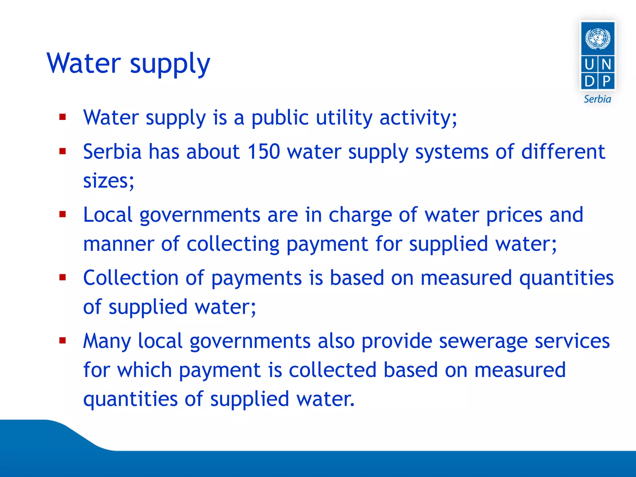 Page 73
Water supply
 Water supply is a public utility activity;
 Serbia has about 150 water supply systems of different
sizes;
 Local governments are in charge of water prices and
manner of collecting payment for supplied water;
 Collection of payments is based on measured quantities
of supplied water;
 Many local governments also provide sewerage services
for which payment is collected based on measured
quantities of supplied water.
 