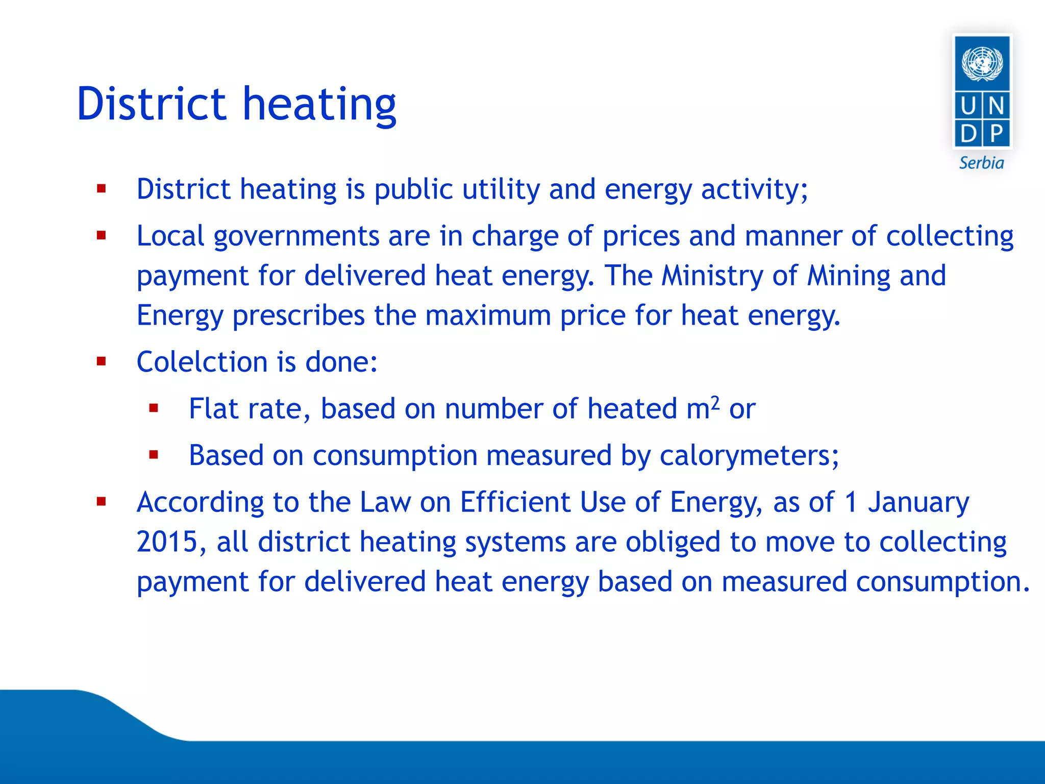 Page 75
District heating
 District heating is public utility and energy activity;
 Local governments are in charge of prices and manner of collecting
payment for delivered heat energy. The Ministry of Mining and
Energy prescribes the maximum price for heat energy.
 Colelction is done:
 Flat rate, based on number of heated m2 or
 Based on consumption measured by calorymeters;
 According to the Law on Efficient Use of Energy, as of 1 January
2015, all district heating systems are obliged to move to collecting
payment for delivered heat energy based on measured consumption.
 