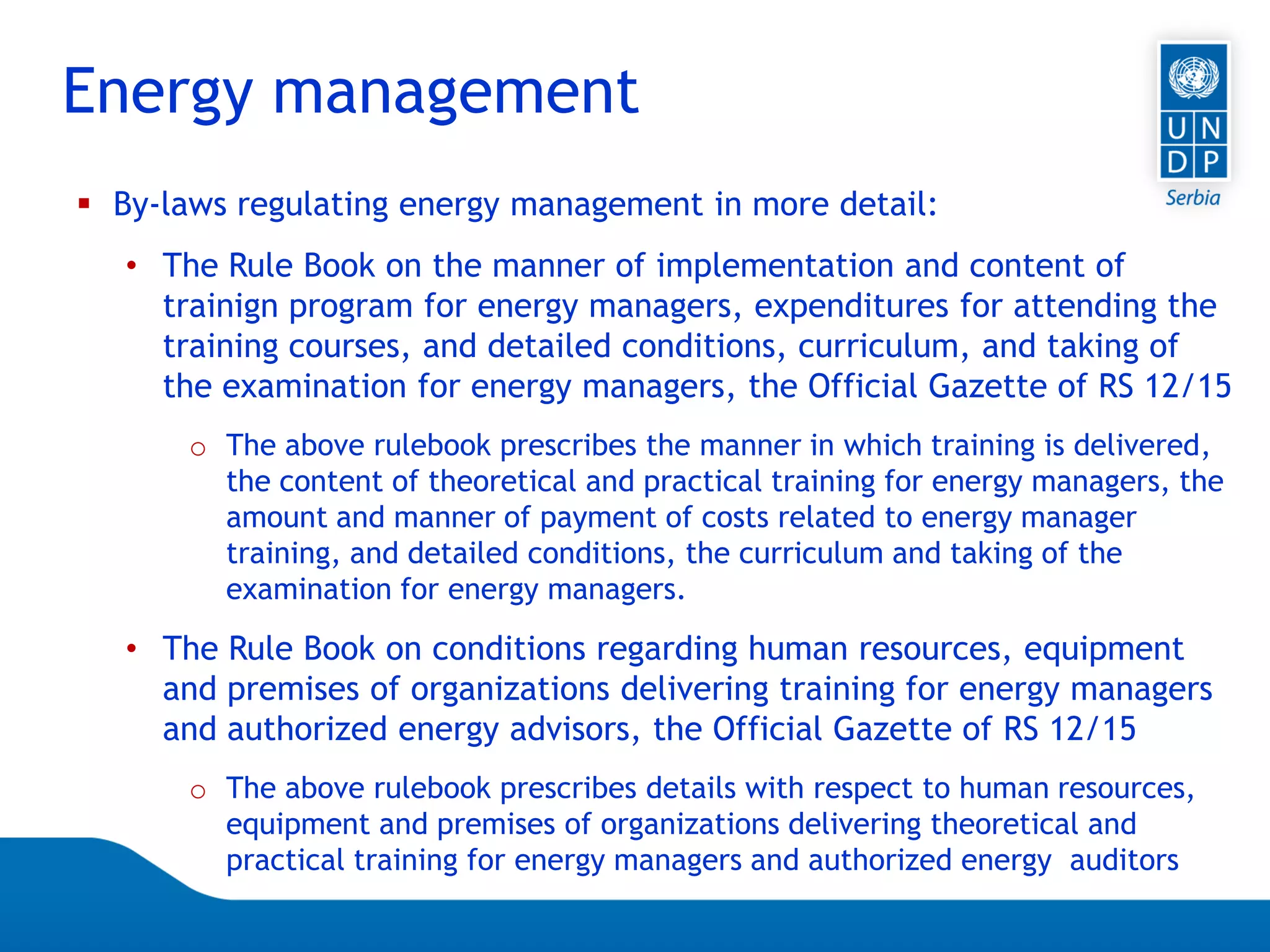Page 8
 By-laws regulating energy management in more detail:
• The Rule Book on the manner of implementation and content of
trainign program for energy managers, expenditures for attending the
training courses, and detailed conditions, curriculum, and taking of
the examination for energy managers, the Official Gazette of RS 12/15
o The above rulebook prescribes the manner in which training is delivered,
the content of theoretical and practical training for energy managers, the
amount and manner of payment of costs related to energy manager
training, and detailed conditions, the curriculum and taking of the
examination for energy managers.
• The Rule Book on conditions regarding human resources, equipment
and premises of organizations delivering training for energy managers
and authorized energy advisors, the Official Gazette of RS 12/15
o The above rulebook prescribes details with respect to human resources,
equipment and premises of organizations delivering theoretical and
practical training for energy managers and authorized energy auditors
Energy management
 