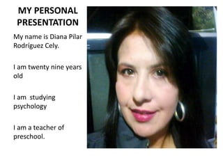 MY PERSONAL
PRESENTATION
My name is Diana Pilar
Rodríguez Cely.
I am twenty nine years
old
I am studying
psychology
I am a teacher of
preschool.
 
