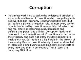 Corruption
• India must work hard to tackle the widespread problem of
social evils and issues of corruption which are pulling India
backward. Indian economy is showing positive signs but
corruption is playing a negative role. Almost every sector
in India is affected by corruption especially infrastructure
and real estate, metal and mining, aerospace and
defense and power and utilities. Corruption leads to an
increase in the transaction cost. Corruption also decreases
the efficiency and does not allow the development of a
healthy market. Corruption is a big hurdle in the growth of
the country. Due to corruption foreign investors show lack
of interest in doing business in India. Scams are unearthed
every now and then in our country. These scams are
impacting FDI inflow.
 