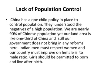 Lack of Population Control
• China has a one child policy in place to
control population. They understood the
negatives of a high population. We are nearly
90% of Chinese population yet our land area is
like one-third of China and still our
government does not bring in any reforms
here. Indian men must respect women and
our country must improve on female is to
male ratio. Girls should be permitted to born
and live after birth.
 