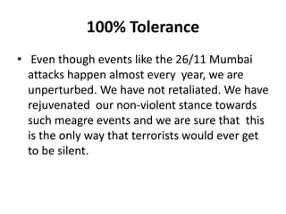 100% Tolerance
• Even though events like the 26/11 Mumbai
attacks happen almost every year, we are
unperturbed. We have not retaliated. We have
rejuvenated our non-violent stance towards
such meagre events and we are sure that this
is the only way that terrorists would ever get
to be silent.
 