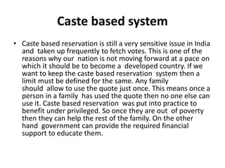 Caste based system
• Caste based reservation is still a very sensitive issue in India
and taken up frequently to fetch votes. This is one of the
reasons why our nation is not moving forward at a pace on
which it should be to become a developed country. If we
want to keep the caste based reservation system then a
limit must be defined for the same. Any family
should allow to use the quote just once. This means once a
person in a family has used the quote then no one else can
use it. Caste based reservation was put into practice to
benefit under privileged. So once they are out of poverty
then they can help the rest of the family. On the other
hand government can provide the required financial
support to educate them.
 