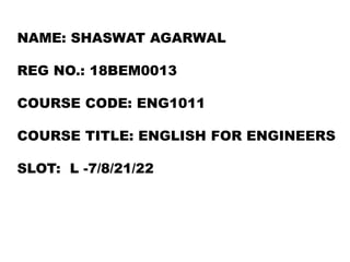 NAME: SHASWAT AGARWAL
REG NO.: 18BEM0013
COURSE CODE: ENG1011
COURSE TITLE: ENGLISH FOR ENGINEERS
SLOT: L -7/8/21/22
 
