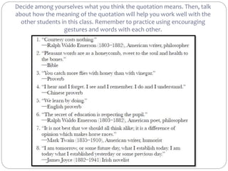 Decide among yourselves what you think the quotation means. Then, talk
about how the meaning of the quotation will help you work well with the
other students in this class. Remember to practice using encouraging
gestures and words with each other.
 