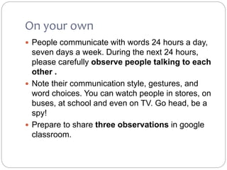 On your own
 People communicate with words 24 hours a day,
seven days a week. During the next 24 hours,
please carefully observe people talking to each
other .
 Note their communication style, gestures, and
word choices. You can watch people in stores, on
buses, at school and even on TV. Go head, be a
spy!
 Prepare to share three observations in google
classroom.
 