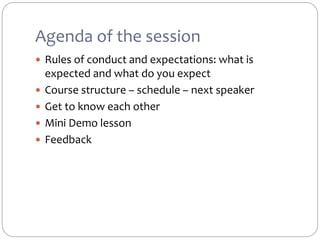 Agenda of the session
 Rules of conduct and expectations: what is
expected and what do you expect
 Course structure – schedule – next speaker
 Get to know each other
 Mini Demo lesson
 Feedback
 