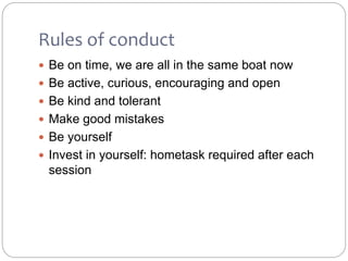 Rules of conduct
 Be on time, we are all in the same boat now
 Be active, curious, encouraging and open
 Be kind and tolerant
 Make good mistakes
 Be yourself
 Invest in yourself: hometask required after each
session
 