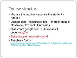 Course structure
 You are the teacher – you are the student -
rotation
 Lesson plan – resources/links – share in google
classroom, textbook, Outcomes
 Classroom.google.com  Join class
code: rwzy2iy
 Sessions are recorded – why?
 Feedback form -
https://docs.google.com/forms/d/e/1FAIpQLSd1La7L_POMBIWyBlXmpZXrxrBXo
SBPCDnPV1LIvPSwEdQJdw/viewform
 