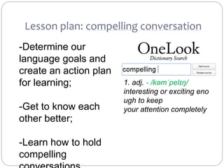 Lesson plan: compelling conversation
1. adj. - /kəmˈpelɪŋ/
interesting or exciting eno
ugh to keep
your attention completely
-Determine our
language goals and
create an action plan
for learning;
-Get to know each
other better;
-Learn how to hold
compelling
 