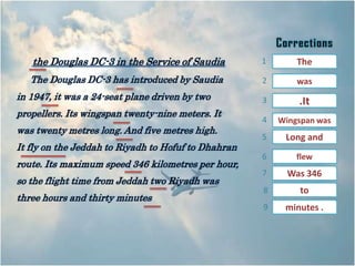the Douglas DC-3 in the Service of Saudia         1       The
   The Douglas DC-3 has introduced by Saudia         2       was
in 1947, it was a 24-seat plane driven by two        3       .It
propellers. Its wingspan twenty-nine meters. It
                                                     4   Wingspan was
was twenty metres long. And five metres high.
                                                     5    Long and
It fly on the Jeddah to Riyadh to Hofuf to Dhahran
                                                     6       flew
route. Its maximum speed 346 kilometres per hour,
                                                     7     Was 346
so the flight time from Jeddah two Riyadh was
                                                     8        to
three hours and thirty minutes
                                                     9    minutes .
 