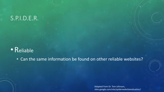 S.P.I.D.E.R.
•Reliable
• Can the same information be found on other reliable websites?
Adapted from Dr. Tom Johnson,
sites.google.com/site/spiderwebsiteevaluation/
 