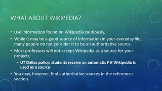 WHAT ABOUT WIKIPEDIA?
• Use information found on Wikipedia cautiously.
• While it may be a good source of information in your everyday life,
many people do not consider it to be an authoritative source.
• Most professors will not accept Wikipedia as a source for your
projects.
• UT Dallas policy: students receive an automatic F if Wikipedia is
used as a source
• You may, however, find authoritative sources in the references
section.
 