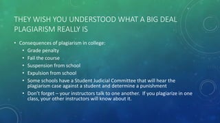 THEY WISH YOU UNDERSTOOD WHAT A BIG DEAL
PLAGIARISM REALLY IS
• Consequences of plagiarism in college:
• Grade penalty
• Fail the course
• Suspension from school
• Expulsion from school
• Some schools have a Student Judicial Committee that will hear the
plagiarism case against a student and determine a punishment
• Don’t forget – your instructors talk to one another. If you plagiarize in one
class, your other instructors will know about it.
 