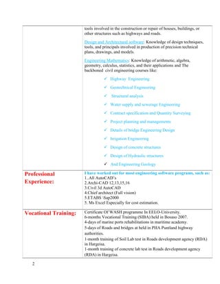 2
tools involved in the construction or repair of houses, buildings, or
other structures such as highways and roads.
Design and Architectural software: Knowledge of design techniques,
tools, and principals involved in production of precision technical
plans, drawings, and models.
Engineering Mathematics: Knowledge of arithmetic, algebra,
geometry, calculus, statistics, and their applications and The
backboned civil engineering courses like:
 Highway Engineering
 Geotechnical Engineering
 Structural analysis
 Water supply and sewerage Engineering
 Contract specification and Quantity Surveying
 Project planning and managements
 Details of bridge Engineering Design
 Irrigation Engineering
 Design of concrete structures
 Design of Hydraulic structures
 And Engineering Geology
Professional
Experience:
I have worked out for most engineering software programs, such as:
1..All AutoCAD’s
2.Archi-CAD 12,13,15,16
3.Civil 3d AutoCAD
4.Chief architect (Full vision)
5.ETABS Sap2000
5. Ms Excel Especially for cost estimation.
Vocational Training: Certificate Of WASH programme In EELO-University.
6-months Vocational Training (SIBA) held in Bosaso 2007.
4-days of marine ports rehabilitations in maritime academy.
5-days of Roads and bridges at held in PHA Puntland highway
authorities.
1-month training of Soil Lab test in Roads development agency (RDA)
in Hargeisa.
1-month training of concrete lab test in Roads development agency
(RDA) in Hargeisa.
 