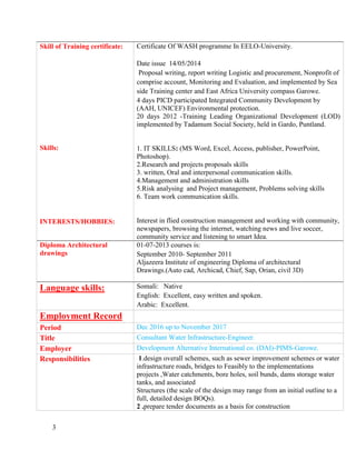 3
Skill of Training certificate:
Skills:
INTERESTS/HOBBIES:
Certificate Of WASH programme In EELO-University.
Date issue 14/05/2014
Proposal writing, report writing Logistic and procurement, Nonprofit of
comprise account, Monitoring and Evaluation, and implemented by Sea
side Training center and East Africa University compass Garowe.
4 days PICD participated Integrated Community Development by
(AAH, UNICEF) Environmental protection.
20 days 2012 -Training Leading Organizational Development (LOD)
implemented by Tadamum Social Society, held in Gardo, Puntland.
1. IT SKILLS: (MS Word, Excel, Access, publisher, PowerPoint,
Photoshop).
2.Research and projects proposals skills
3. written, Oral and interpersonal communication skills.
4.Management and administration skills
5.Risk analysing and Project management, Problems solving skills
6. Team work communication skills.
Interest in flied construction management and working with community,
newspapers, browsing the internet, watching news and live soccer,
community service and listening to smart Idea.
Diploma Architectural
drawings
01-07-2013 courses is:
September 2010- September 2011
Aljazeera Institute of engineering Diploma of architectural
Drawings.(Auto cad, Archicad, Chief, Sap, Orian, civil 3D)
Language skills: Somali: Native
English: Excellent, easy written and spoken.
Arabic: Excellent.
Employment Record
Period Dec 2016 up to November 2017
Title Consultant Water Infrastructure-Engineer.
Employer Development Alternative International co. (DAI)-PIMS-Garowe.
Responsibilities 1.design overall schemes, such as sewer improvement schemes or water
infrastructure roads, bridges to Feasibly to the implementations
projects ,Water catchments, bore holes, soil bunds, dams storage water
tanks, and associated
Structures (the scale of the design may range from an initial outline to a
full, detailed design BOQs).
2 .prepare tender documents as a basis for construction
 