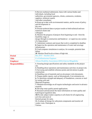 4
3. Review technical submission, liaise with various bodies and
individuals, including local
authorities, government agencies, clients, contractors, residents,
suppliers, technical experts
And other consultants.
4. Keep up to date with environmental matters, and be aware of policy
and developments in
this area
5. Present technical data or project results to both technical and non-
technical clients and
colleagues
6. Monitor the progress of projects from beginning to end - from the
feasibility stage, to
design through to construction and handover - or supervise one section
of a large project
7. Administer contracts and ensure that work is completed to deadline
8. Supervise the operation and maintenance of water and sewerage
infrastructure
9. Used computer simulations to analyse, for example, potential dam
failure
10. Monitor flood levels at times of high risk.
Period Dec.2015 – October 2016
Title Civil Infrastructure Engineer.
Employer African Disability Association (ADA)-Garowe/Mogadishu:
Responsibilities: 1. Ensuring design specifications and safety standards on the project
site.
2. Handling direct operations and maintenance activities on project site.
3. Surveying and establish reference points and elevations to guide
construction.
4. Handling cost-of-materials and on-site project visits documents.
5. Prepare public reports, such as bid proposals, Cost estimation etc.
6. To determine strength and adequacy of foundations, concrete or steel
by testing soils and
Materials Programs.
7. Maintain knowledge on all require technologies and assist in advance
research.
8. Develop water quality permit applications.
9. Research and document the latest information on water quality and
hydrological regulation data.
10.Provide subject matter expertise to all clients for all engineering
activities and assist al
Internal groups for same.
11. Evaluate all design for subsystem components and monitor all
vendor visits. Participate in
Various.
 