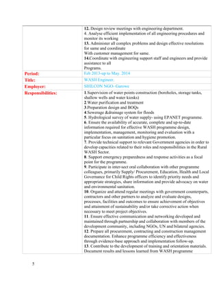 5
12. Design review meetings with engineering department.
4. Analyse efficient implementation of all engineering procedures and
monitor its working
13. Administer all complex problems and design effective resolutions
for same and coordinate
With customer management for same.
14.Coordinate with engineering support staff and engineers and provide
assistance to all
Programs.
Period: Feb 2013-up to May. 2014
Title: WASH Engineer.
Employer: SHILCON NGO- Garowe
Responsibilities: 1.Supervision of water points construction (boreholes, storage tanks,
shallow wells and water kiosks)
2.Water purification and treatment
3.Preparation design and BOQs
4.Sewerage &drainage system for floods
5. Hydrological survey of water supply- using EPANET programme.
6. Ensure the availability of accurate, complete and up-to-date
information required for effective WASH programme design,
implementation, management, monitoring and evaluation with a
particular focus on sanitation and hygiene promotion.
7. Provide technical support to relevant Government agencies in order to
develop capacities related to their roles and responsibilities in the Rural
WASH Sector.
8. Support emergency preparedness and response activities as a focal
point for the programme.
9. Participate in inter-sect oral collaboration with other programme
colleagues, primarily Supply/ Procurement, Education, Health and Local
Governance for Child Rights officers to identify priority needs and
appropriate strategies, share information and provide advocacy on water
and environmental sanitation.
10. Organize and attend regular meetings with government counterparts,
contractors and other partners to analyze and evaluate designs,
processes, facilities and outcomes to ensure achievement of objectives
and attainment of sustainability and/or take corrective action when
necessary to meet project objectives.
11. Ensure effective communication and networking developed and
maintained through partnership and collaboration with members of the
development community, including NGOs, UN and bilateral agencies.
12. Prepare all procurement, contracting and construction management
documentation. Enhance programme efficiency and effectiveness
through evidence-base approach and implementation follow-up.
13. Contribute to the development of training and orientation materials.
Document results and lessons learned from WASH programme
 