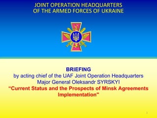 JOINT OPERATION HEADQUARTERS
OF THE ARMED FORCES OF UKRAINE
BRIEFING
by acting chief of the UAF Joint Operation Headquarters
Major General Oleksandr SYRSKYI
“Current Status and the Prospects of Minsk Agreements
Implementation"
1
 