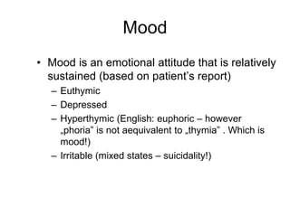 Mood
• Mood is an emotional attitude that is relatively
sustained (based on patient’s report)
– Euthymic
– Depressed
– Hyperthymic (English: euphoric – however
„phoria” is not aequivalent to „thymia” . Which is
mood!)
– Irritable (mixed states – suicidality!)
 