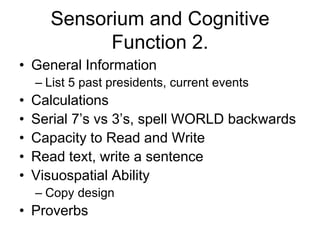 Sensorium and Cognitive
Function 2.
• General Information
– List 5 past presidents, current events
• Calculations
• Serial 7’s vs 3’s, spell WORLD backwards
• Capacity to Read and Write
• Read text, write a sentence
• Visuospatial Ability
– Copy design
• Proverbs
 