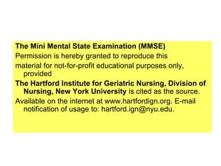 The Mini Mental State Examination (MMSE)
Permission is hereby granted to reproduce this
material for not-for-profit educational purposes only,
provided
The Hartford Institute for Geriatric Nursing, Division of
Nursing, New York University is cited as the source.
Available on the internet at www.hartfordign.org. E-mail
notification of usage to: hartford.ign@nyu.edu.
 