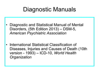 Diagnostic Manuals
• Diagnostic and Statistical Manual of Mental
Disorders, (5th Edition 2013) – DSM-5,
American Psychiatric Association
• International Statistical Classification of
Diseases, Injuries and Causes of Death (10th
version - 1993) – ICD-10, World Health
Organization
 