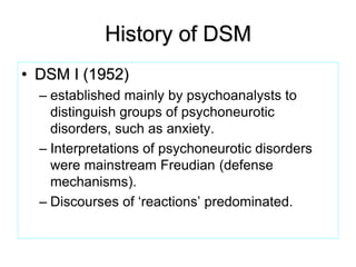 History of DSM
• DSM I (1952)
– established mainly by psychoanalysts to
distinguish groups of psychoneurotic
disorders, such as anxiety.
– Interpretations of psychoneurotic disorders
were mainstream Freudian (defense
mechanisms).
– Discourses of ‘reactions’ predominated.
 