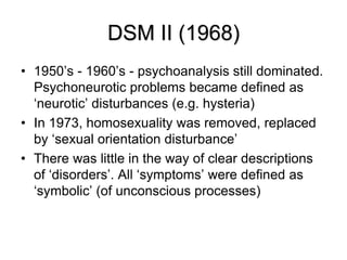 DSM II (1968)
• 1950’s - 1960’s - psychoanalysis still dominated.
Psychoneurotic problems became defined as
‘neurotic’ disturbances (e.g. hysteria)
• In 1973, homosexuality was removed, replaced
by ‘sexual orientation disturbance’
• There was little in the way of clear descriptions
of ‘disorders’. All ‘symptoms’ were defined as
‘symbolic’ (of unconscious processes)
 